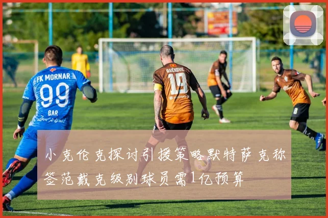 小克伦克探讨引援策略默特萨克称签范戴克级别球员需1亿预算