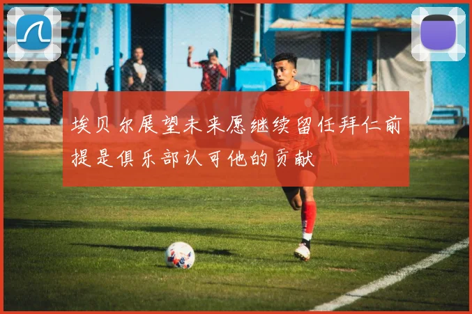 埃贝尔展望未来愿继续留任拜仁前提是俱乐部认可他的贡献