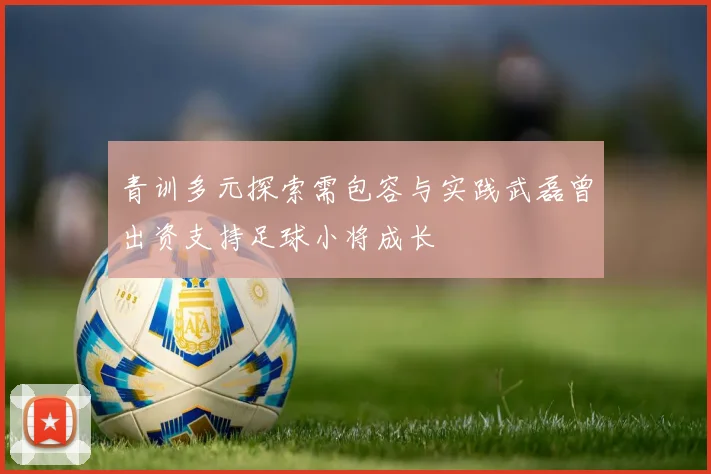 青训多元探索需包容与实践武磊曾出资支持足球小将成长