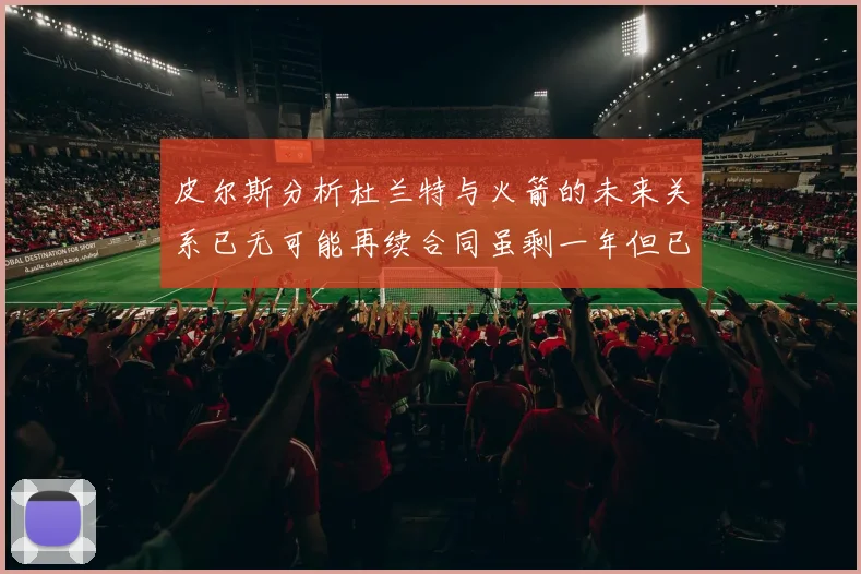皮尔斯分析杜兰特与火箭的未来关系已无可能再续合同虽剩一年但已破裂