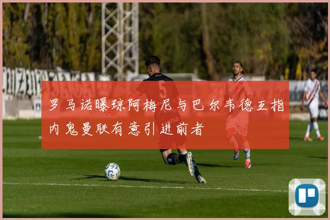 罗马诺曝琼阿梅尼与巴尔韦德互指内鬼曼联有意引进前者
