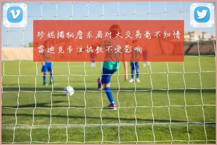 珍妮揭秘詹东眉对大交易毫不知情雷迪克专注执教不受影响