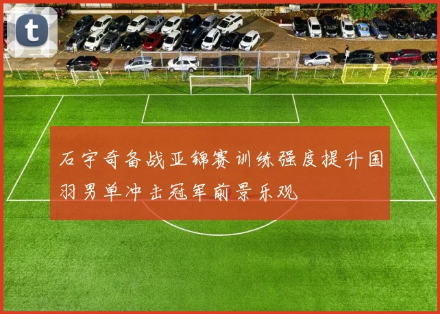 石宇奇备战亚锦赛训练强度提升国羽男单冲击冠军前景乐观