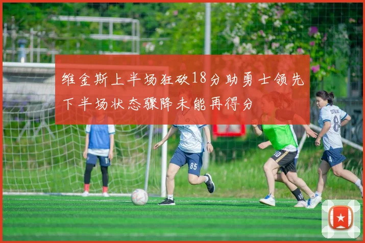 维金斯上半场狂砍18分助勇士领先下半场状态骤降未能再得分