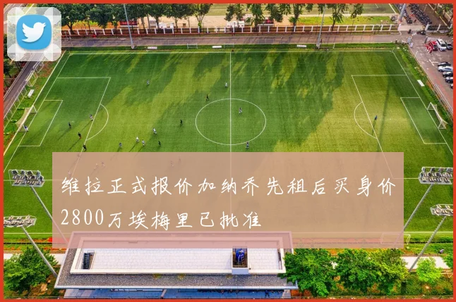 维拉正式报价加纳乔先租后买身价2800万埃梅里已批准