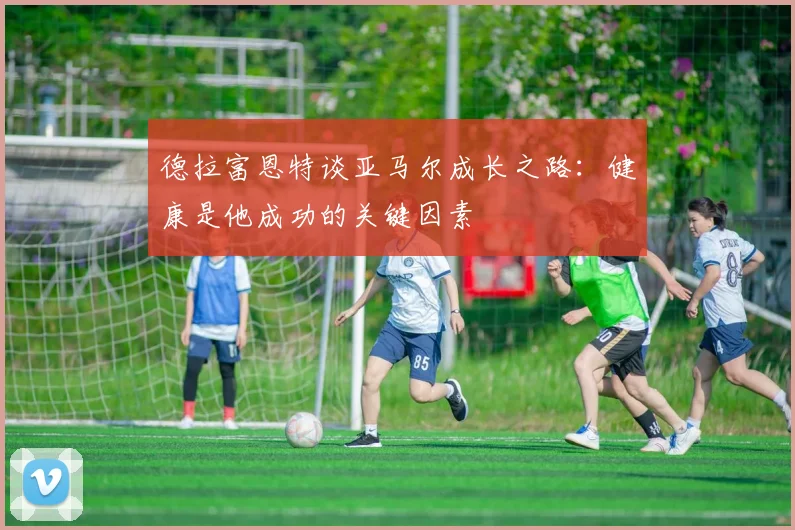 德拉富恩特谈亚马尔成长之路：健康是他成功的关键因素