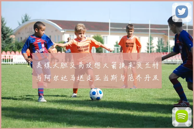 美媒大胆交易设想火箭换来莫兰特与阿尔达马送走亚当斯与范乔丹及两个选秀权