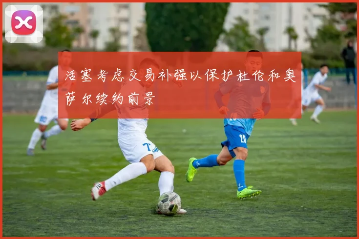 活塞考虑交易补强以保护杜伦和奥萨尔续约前景