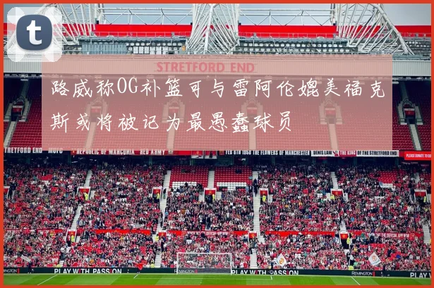 路威称OG补篮可与雷阿伦媲美福克斯或将被记为最愚蠢球员