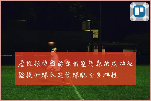 詹俊期待图赫尔借鉴阿森纳成功经验提升球队定位球配合多样性