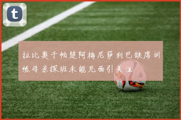 拉比奥于帕楚阿梅尼萨利巴缺席训练母亲探班未能见面引关注