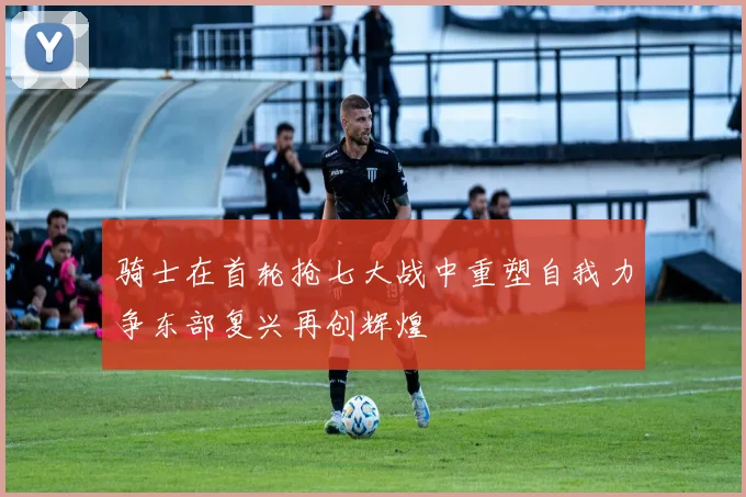 骑士在首轮抢七大战中重塑自我力争东部复兴再创辉煌