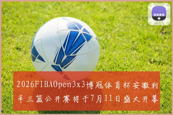 2026FIBAOpen3x3博冠体育杯安徽利辛三篮公开赛将于7月11日盛大开幕