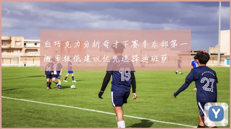 白巧克力分析奇才下赛季东部第一概率极低建议优先选择迪班萨