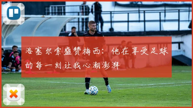 洛塞尔索盛赞梅西：他在享受足球的每一刻让我心潮澎湃