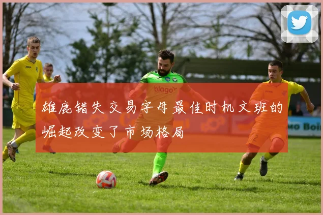 雄鹿错失交易字母最佳时机文班的崛起改变了市场格局