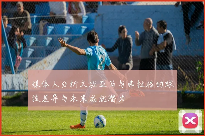 媒体人分析文班亚马与弗拉格的球技差异与未来成就潜力