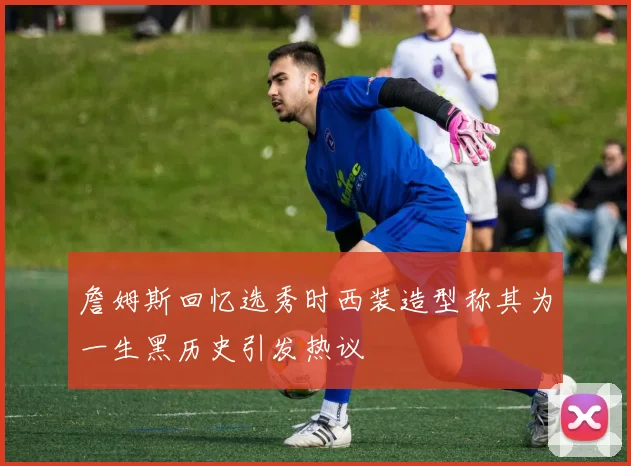詹姆斯回忆选秀时西装造型称其为一生黑历史引发热议