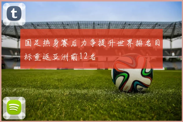 国足热身赛后力争提升世界排名目标重返亚洲前12名