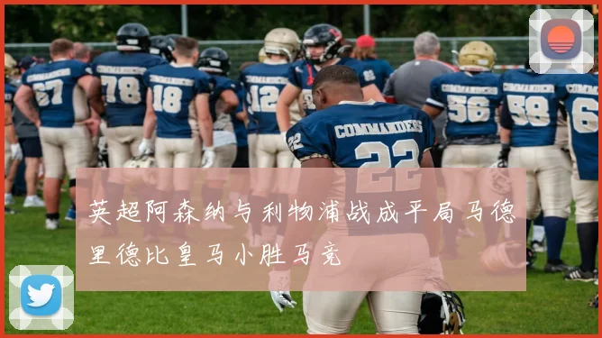 英超阿森纳与利物浦战成平局马德里德比皇马小胜马竞