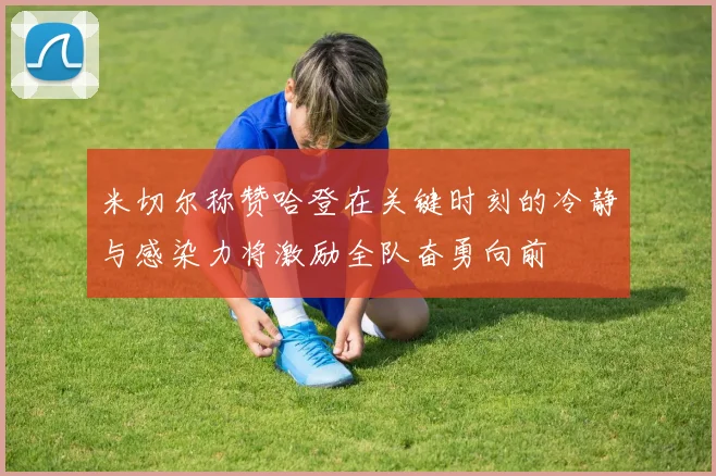 米切尔称赞哈登在关键时刻的冷静与感染力将激励全队奋勇向前