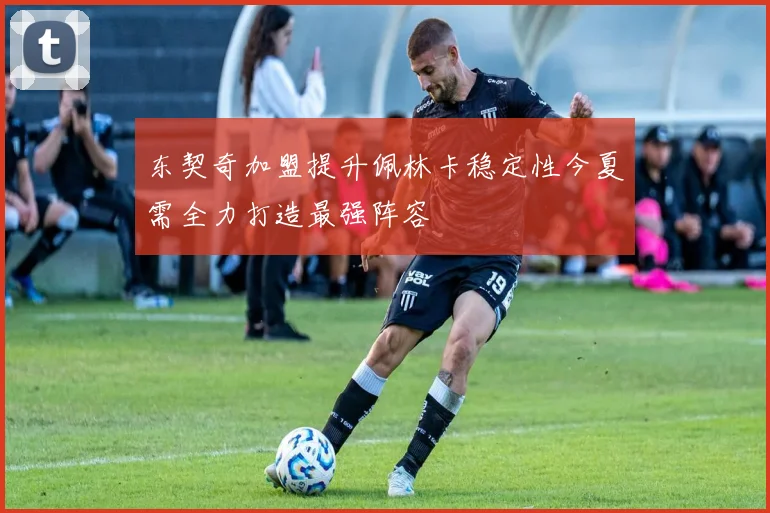东契奇加盟提升佩林卡稳定性今夏需全力打造最强阵容