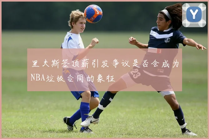 里夫斯签顶薪引发争议是否会成为NBA垃圾合同的象征