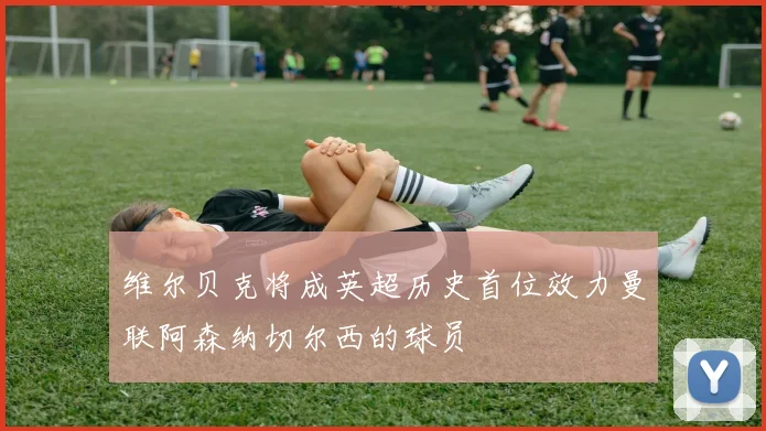 维尔贝克将成英超历史首位效力曼联阿森纳切尔西的球员