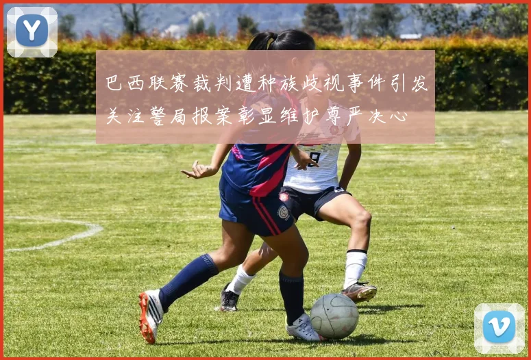 巴西联赛裁判遭种族歧视事件引发关注警局报案彰显维护尊严决心