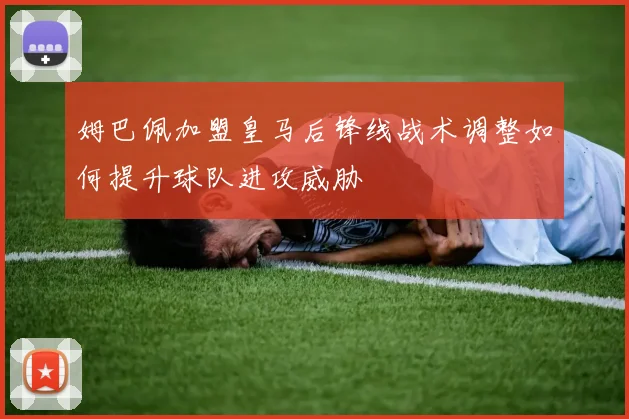 姆巴佩加盟皇马后锋线战术调整如何提升球队进攻威胁