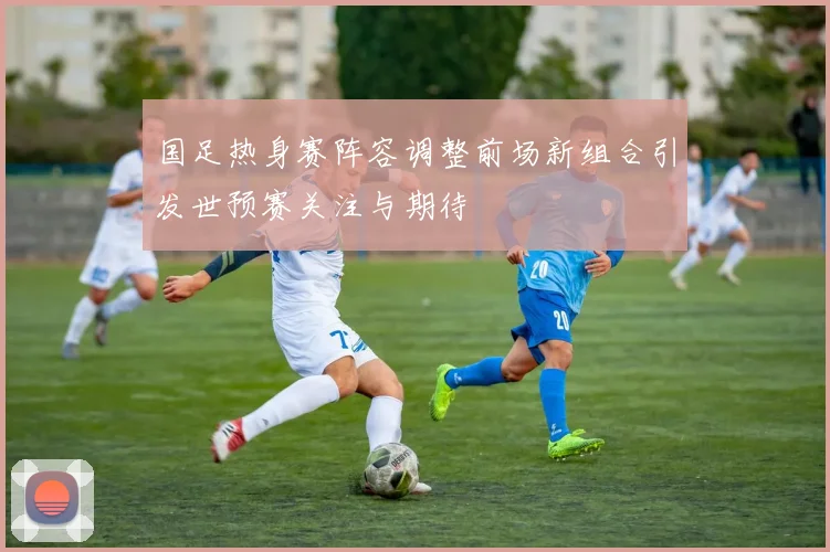 国足热身赛阵容调整前场新组合引发世预赛关注与期待