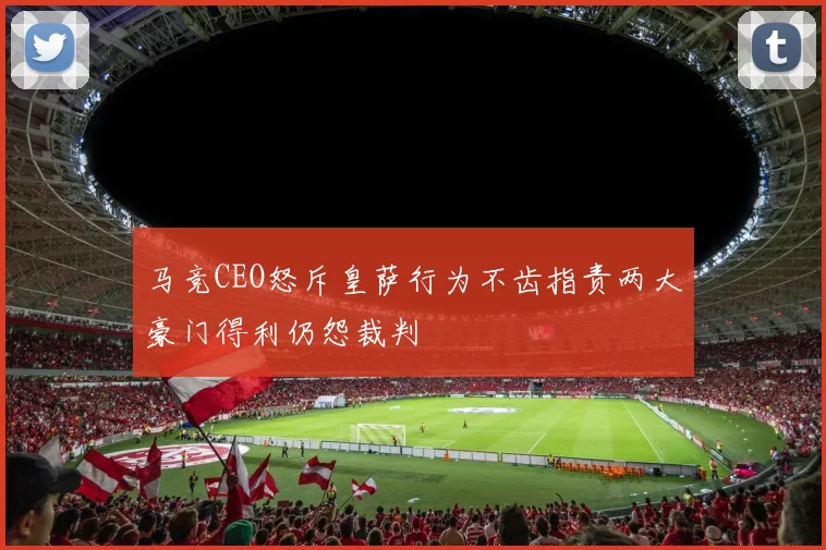马竞CEO怒斥皇萨行为不齿指责两大豪门得利仍怨裁判
