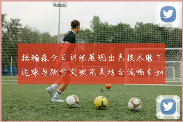 杨瀚森今日训练展现出色技术胯下运球与跳步突破完美结合流畅自如